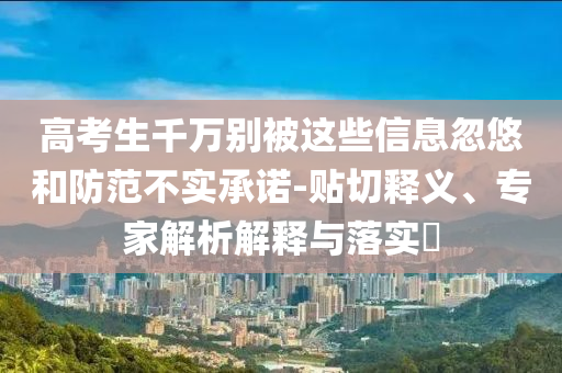 高考生千萬別被這些信息忽悠和防范不實(shí)承諾-貼切釋義、專家解析解釋與落實(shí)?