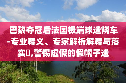 巴黎奪冠后法國極端球迷燒車-專業(yè)釋義、專家解析解釋與落實(shí)?,警惕虛假的假幌子迷