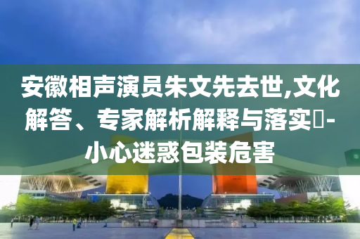 安徽相聲演員朱文先去世,文化解答、專家解析解釋與落實(shí)?-小心迷惑包裝危害