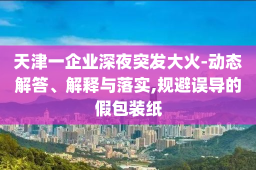 天津一企業(yè)深夜突發(fā)大火-動態(tài)解答、解釋與落實,規(guī)避誤導的假包裝紙