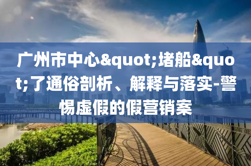 廣州市中心"堵船"了通俗剖析、解釋與落實-警惕虛假的假營銷案