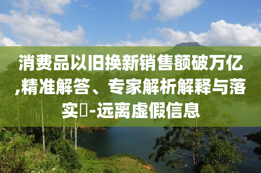 消費(fèi)品以舊換新銷售額破萬億,精準(zhǔn)解答、專家解析解釋與落實(shí)?-遠(yuǎn)離虛假信息