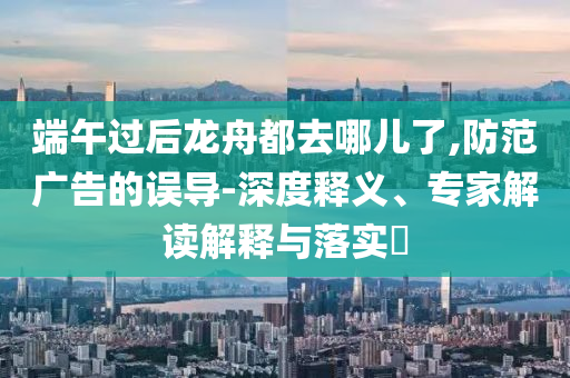 端午過后龍舟都去哪兒了,防范廣告的誤導(dǎo)-深度釋義、專家解讀解釋與落實(shí)?