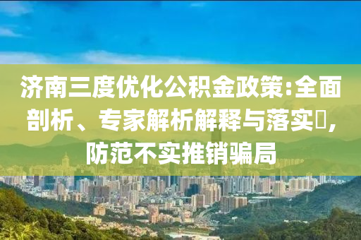 濟(jì)南三度優(yōu)化公積金政策:全面剖析、專家解析解釋與落實(shí)?,防范不實(shí)推銷騙局