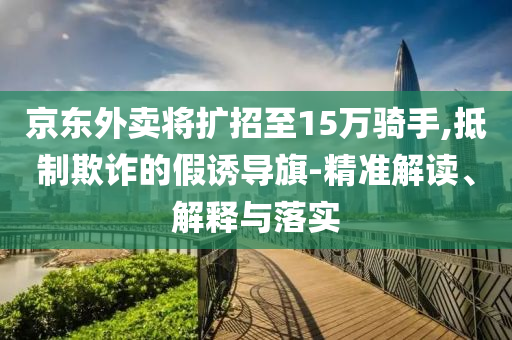 京東外賣將擴(kuò)招至15萬(wàn)騎手,抵制欺詐的假誘導(dǎo)旗-精準(zhǔn)解讀、解釋與落實(shí)