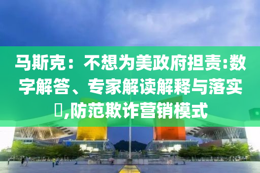 馬斯克：不想為美政府擔(dān)責(zé):數(shù)字解答、專家解讀解釋與落實(shí)?,防范欺詐營(yíng)銷模式
