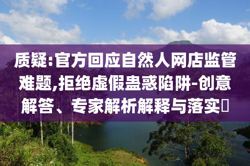 質(zhì)疑:官方回應(yīng)自然人網(wǎng)店監(jiān)管難題,拒絕虛假蠱惑陷阱-創(chuàng)意解答、專家解析解釋與落實(shí)?