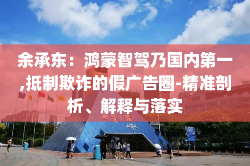 余承東：鴻蒙智駕乃國(guó)內(nèi)第一,抵制欺詐的假?gòu)V告圈-精準(zhǔn)剖析、解釋與落實(shí)