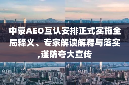 中蒙AEO互認(rèn)安排正式實(shí)施全局釋義、專家解讀解釋與落實(shí),謹(jǐn)防夸大宣傳