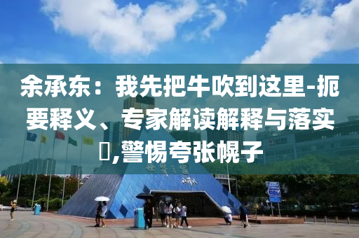 余承東：我先把牛吹到這里-扼要釋義、專家解讀解釋與落實(shí)?,警惕夸張幌子