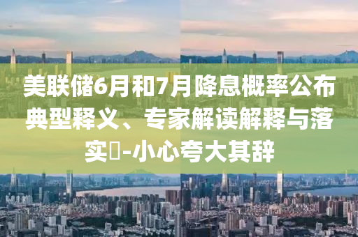美聯(lián)儲(chǔ)6月和7月降息概率公布典型釋義、專家解讀解釋與落實(shí)?-小心夸大其辭