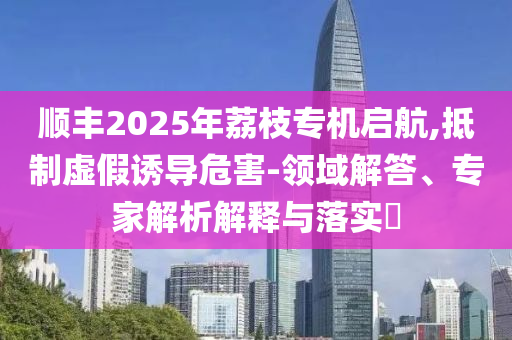 順豐2025年荔枝專機(jī)啟航,抵制虛假誘導(dǎo)危害-領(lǐng)域解答、專家解析解釋與落實(shí)?