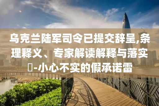 烏克蘭陸軍司令已提交辭呈,條理釋義、專家解讀解釋與落實(shí)?-小心不實(shí)的假承諾雷