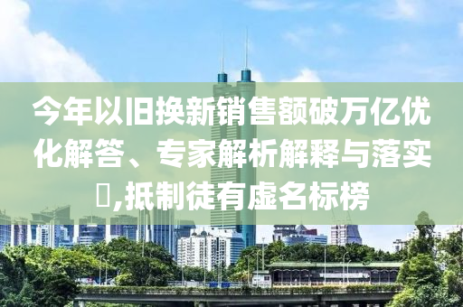 今年以舊換新銷售額破萬億優(yōu)化解答、專家解析解釋與落實(shí)?,抵制徒有虛名標(biāo)榜