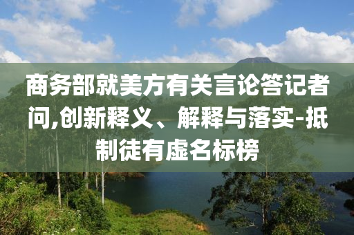 商務(wù)部就美方有關(guān)言論答記者問,創(chuàng)新釋義、解釋與落實-抵制徒有虛名標(biāo)榜