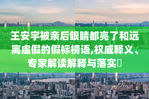 王安宇被親后眼睛都亮了和遠(yuǎn)離虛假的假標(biāo)榜語,權(quán)威釋義、專家解讀解釋與落實(shí)?