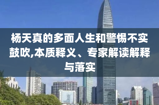 楊天真的多面人生和警惕不實(shí)鼓吹,本質(zhì)釋義、專家解讀解釋與落實(shí)