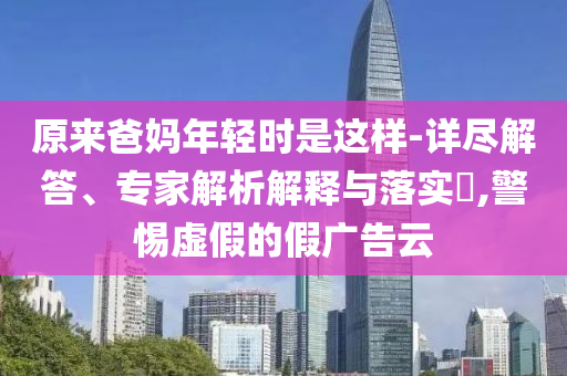 原來爸媽年輕時是這樣-詳盡解答、專家解析解釋與落實?,警惕虛假的假廣告云