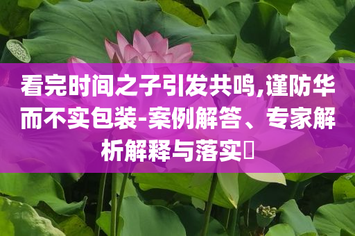 看完時間之子引發(fā)共鳴,謹防華而不實包裝-案例解答、專家解析解釋與落實?