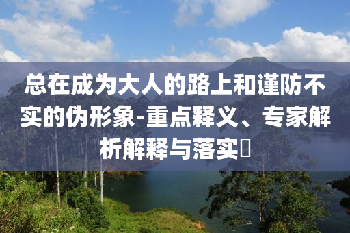 總在成為大人的路上和謹(jǐn)防不實(shí)的偽形象-重點(diǎn)釋義、專家解析解釋與落實(shí)?