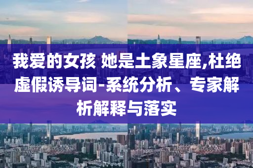 我愛的女孩 她是土象星座,杜絕虛假誘導(dǎo)詞-系統(tǒng)分析、專家解析解釋與落實(shí)