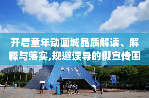 開啟童年動(dòng)畫城品質(zhì)解讀、解釋與落實(shí),規(guī)避誤導(dǎo)的假宣傳困