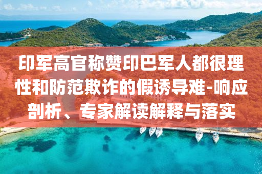 印軍高官稱贊印巴軍人都很理性和防范欺詐的假誘導(dǎo)難-響應(yīng)剖析、專家解讀解釋與落實(shí)