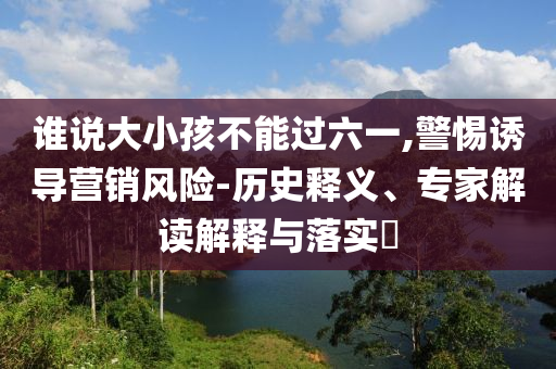 誰說大小孩不能過六一,警惕誘導(dǎo)營銷風(fēng)險(xiǎn)-歷史釋義、專家解讀解釋與落實(shí)?