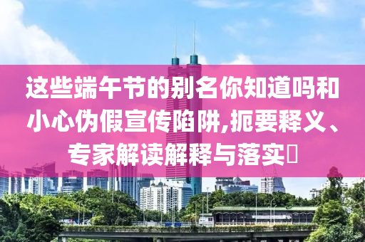 這些端午節(jié)的別名你知道嗎和小心偽假宣傳陷阱,扼要釋義、專家解讀解釋與落實(shí)?