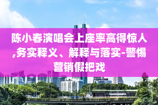 陳小春演唱會上座率高得驚人,務(wù)實釋義、解釋與落實-警惕營銷假把戲