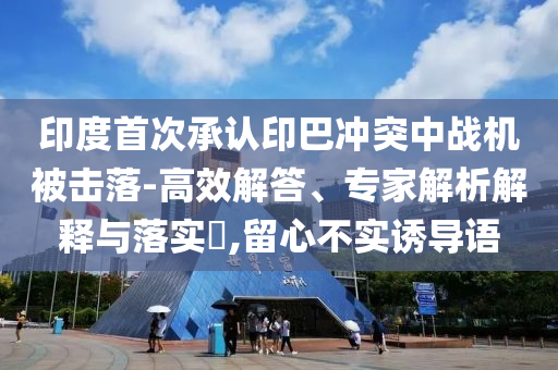 印度首次承認印巴沖突中戰(zhàn)機被擊落-高效解答、專家解析解釋與落實?,留心不實誘導語