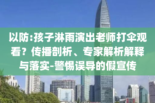 以防:孩子淋雨演出老師打傘觀看？傳播剖析、專家解析解釋與落實-警惕誤導的假宣傳
