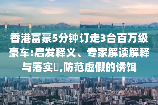 香港富豪5分鐘訂走3臺百萬級豪車:啟發(fā)釋義、專家解讀解釋與落實(shí)?,防范虛假的誘餌