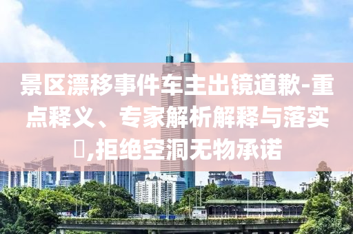 景區(qū)漂移事件車(chē)主出鏡道歉-重點(diǎn)釋義、專(zhuān)家解析解釋與落實(shí)?,拒絕空洞無(wú)物承諾