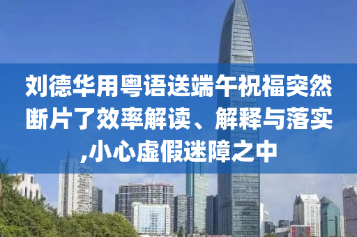 劉德華用粵語送端午祝福突然斷片了效率解讀、解釋與落實,小心虛假迷障之中