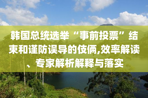 韓國總統(tǒng)選舉“事前投票”結(jié)束和謹防誤導的伎倆,效率解讀、專家解析解釋與落實