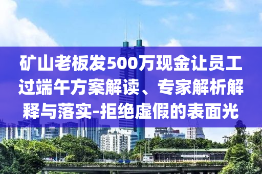 礦山老板發(fā)500萬(wàn)現(xiàn)金讓員工過(guò)端午方案解讀、專(zhuān)家解析解釋與落實(shí)-拒絕虛假的表面光