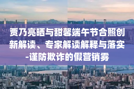 賈乃亮?xí)衽c甜馨端午節(jié)合照創(chuàng)新解讀、專(zhuān)家解讀解釋與落實(shí)-謹(jǐn)防欺詐的假營(yíng)銷(xiāo)霧