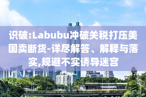 識(shí)破:Labubu沖破關(guān)稅打壓美國(guó)賣斷貨-詳盡解答、解釋與落實(shí),規(guī)避不實(shí)誘導(dǎo)迷宮