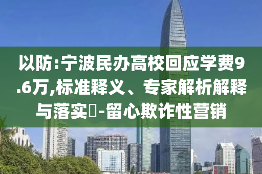 以防:寧波民辦高校回應(yīng)學(xué)費(fèi)9.6萬,標(biāo)準(zhǔn)釋義、專家解析解釋與落實(shí)?-留心欺詐性營銷