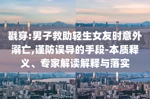 戳穿:男子救助輕生女友時(shí)意外溺亡,謹(jǐn)防誤導(dǎo)的手段-本質(zhì)釋義、專家解讀解釋與落實(shí)