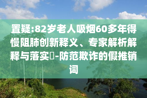 置疑:82歲老人吸煙60多年得慢阻肺創(chuàng)新釋義、專家解析解釋與落實(shí)?-防范欺詐的假推銷詞