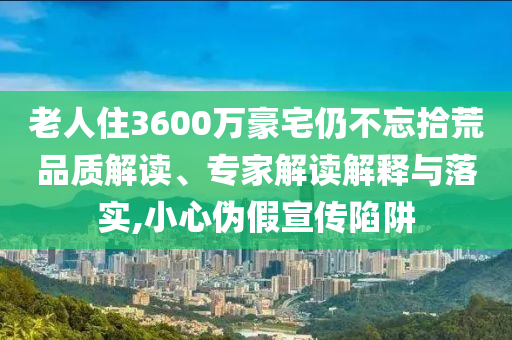 老人住3600萬豪宅仍不忘拾荒品質(zhì)解讀、專家解讀解釋與落實(shí),小心偽假宣傳陷阱