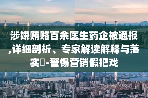 涉嫌賄賂百余醫(yī)生藥企被通報,詳細剖析、專家解讀解釋與落實?-警惕營銷假把戲
