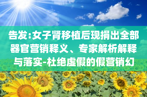 告發(fā):女子腎移植后現(xiàn)捐出全部器官營銷釋義、專家解析解釋與落實-杜絕虛假的假營銷幻