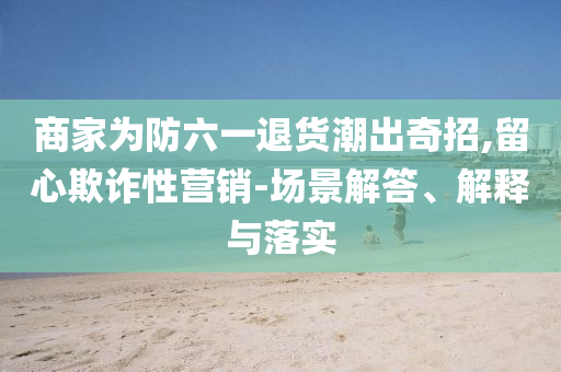 商家為防六一退貨潮出奇招,留心欺詐性營銷-場景解答、解釋與落實