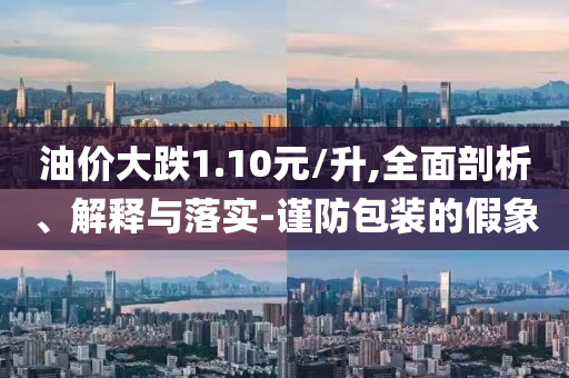 油價大跌1.10元/升,全面剖析、解釋與落實-謹(jǐn)防包裝的假象