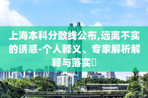 上海本科分數(shù)線公布,遠離不實的誘惑-個人釋義、專家解析解釋與落實?