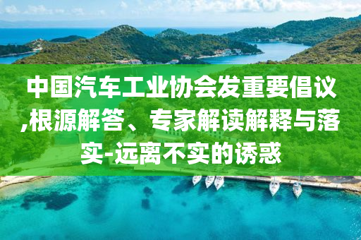 中國汽車工業(yè)協(xié)會發(fā)重要倡議,根源解答、專家解讀解釋與落實-遠離不實的誘惑