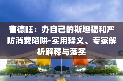 曹德旺：辦自己的斯坦福和嚴(yán)防消費(fèi)陷阱-實(shí)用釋義、專家解析解釋與落實(shí)
